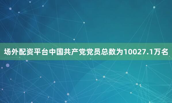 场外配资平台中国共产党党员总数为10027.1万名