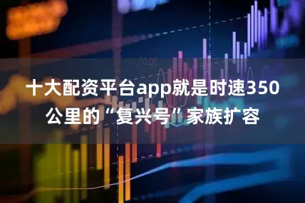 十大配资平台app就是时速350公里的“复兴号”家族扩容