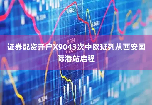 证券配资开户X9043次中欧班列从西安国际港站启程