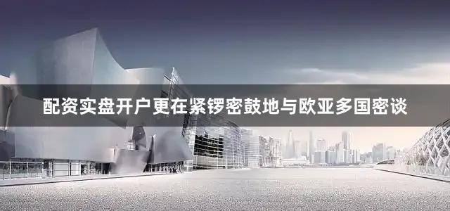 配资实盘开户更在紧锣密鼓地与欧亚多国密谈