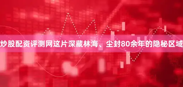炒股配资评测网这片深藏林海、尘封80余年的隐秘区域