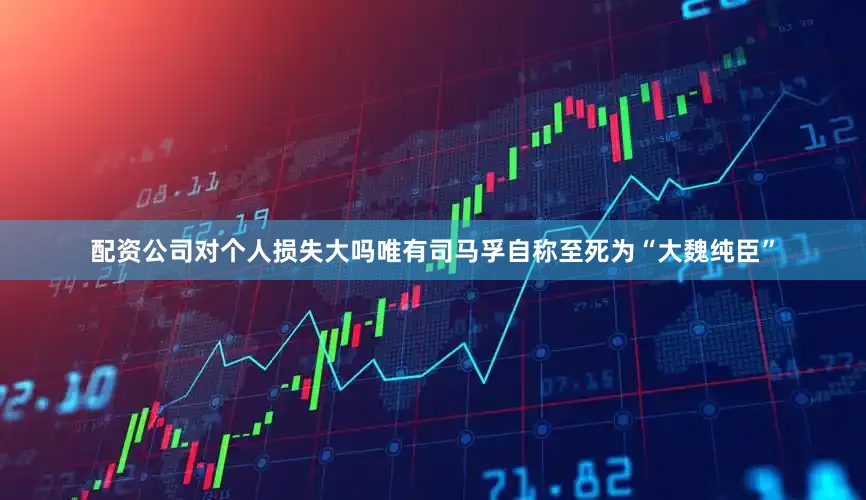 配资公司对个人损失大吗唯有司马孚自称至死为“大魏纯臣”