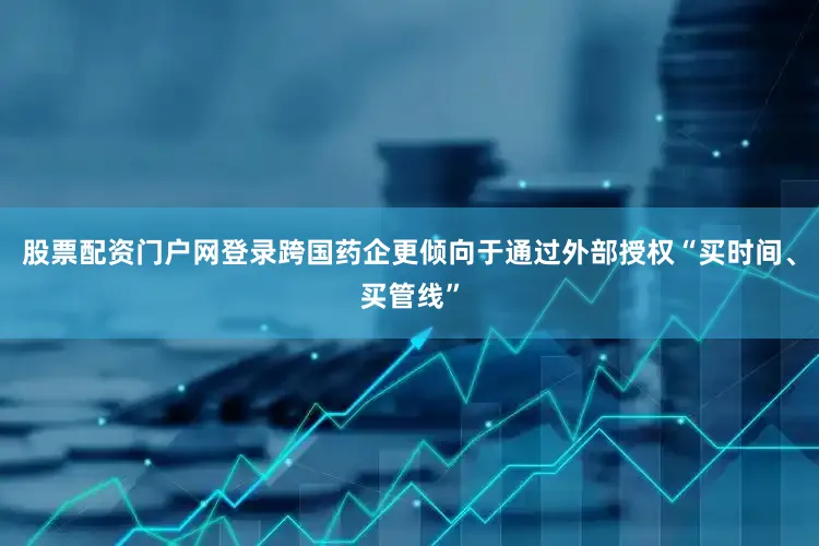 股票配资门户网登录跨国药企更倾向于通过外部授权“买时间、买管线”