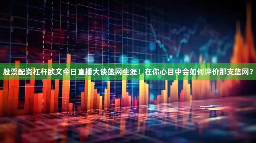 股票配资杠杆欧文今日直播大谈篮网生涯！在你心目中会如何评价那支篮网？