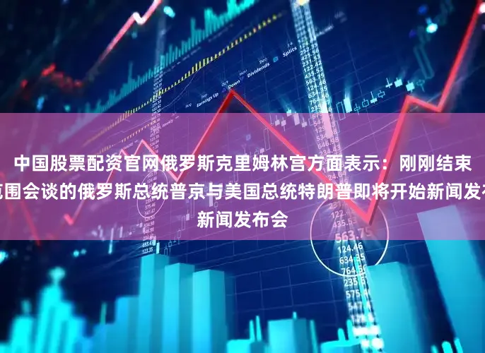 中国股票配资官网俄罗斯克里姆林宫方面表示：刚刚结束小范围会谈的俄罗斯总统普京与美国总统特朗普即将开始新闻发布会