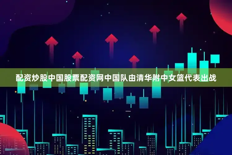 配资炒股中国股票配资网中国队由清华附中女篮代表出战