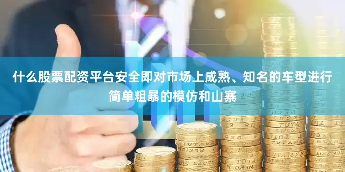 什么股票配资平台安全即对市场上成熟、知名的车型进行简单粗暴的模仿和山寨